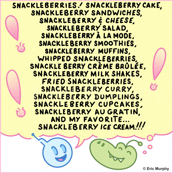 SNACKLEBERRIES! SNACKLEBERRY CAKE, SNACKLEBERRY SANDWICHES, SNACKLEBERRY & CHEESE, SNACKLEBERRY SALAD, SNACKLEBERRY À LA MODE, SNACKLE BERRY SMOOTHIES, SNACKLEBERRY MUFFINS, WHIPPED SNACKLE BERRIES SNACKLE BERRY CRÈME BRÛLÉE, SNACKLEBERRY MILK SHAKES, FRIED SNACKLEBERRIES, SNACKLEBERRY CURRY, SNACKLEBERRY DUMPLINGS, SNACKLE BERRY CUPCAKES, SNACKLEBERRY AU GRATIN, AND MY FAVORITE...
SNACKLEBERRY ICE CREAM!!! Copyright © 2026 Eric Murphy