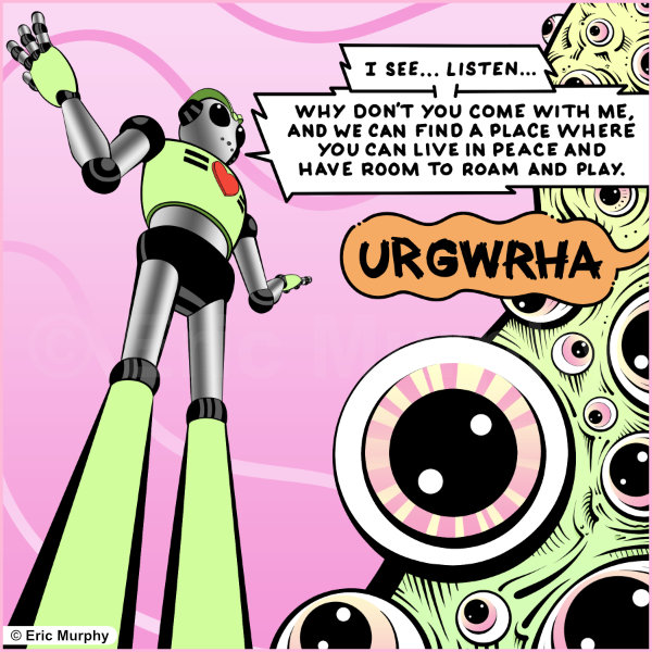 I see… Listen… Why don’t you come with me and we can find a place where you can live in peace and have room to roam and play.
Creature: “URGWRHA.